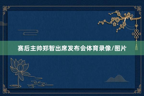 赛后主帅郑智出席发布会体育录像/图片