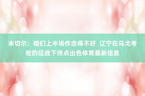 米切尔：咱们上半场作念得不好  辽宁在乌戈考验的征战下终点出色体育最新信息
