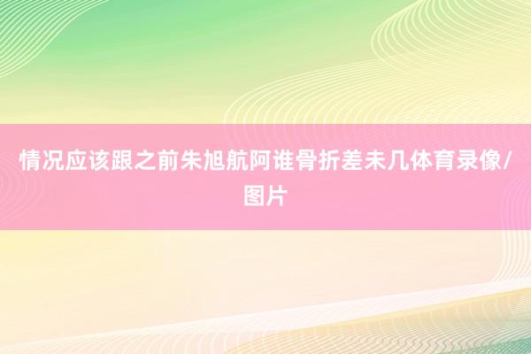情况应该跟之前朱旭航阿谁骨折差未几体育录像/图片