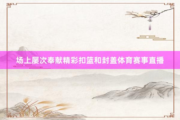 场上屡次奉献精彩扣篮和封盖体育赛事直播