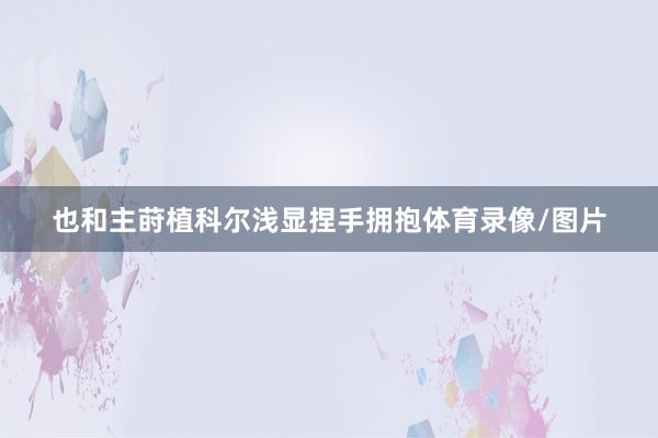 也和主莳植科尔浅显捏手拥抱体育录像/图片