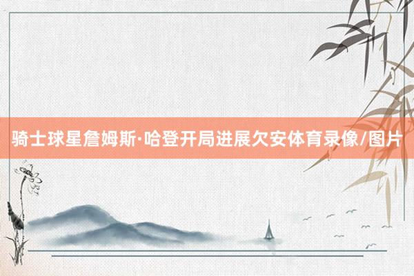 骑士球星詹姆斯·哈登开局进展欠安体育录像/图片