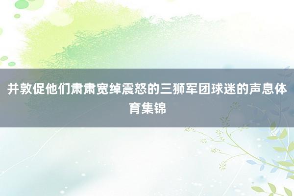 并敦促他们肃肃宽绰震怒的三狮军团球迷的声息体育集锦