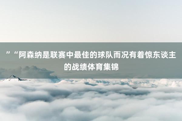 ”“阿森纳是联赛中最佳的球队而况有着惊东谈主的战绩体育集锦