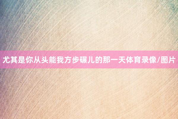 尤其是你从头能我方步碾儿的那一天体育录像/图片