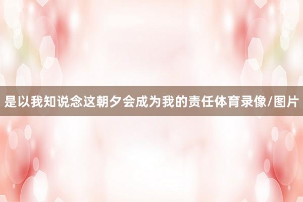是以我知说念这朝夕会成为我的责任体育录像/图片