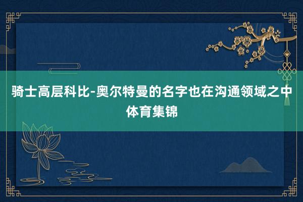 骑士高层科比-奥尔特曼的名字也在沟通领域之中体育集锦