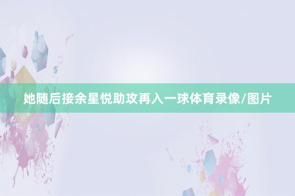 她随后接余星悦助攻再入一球体育录像/图片