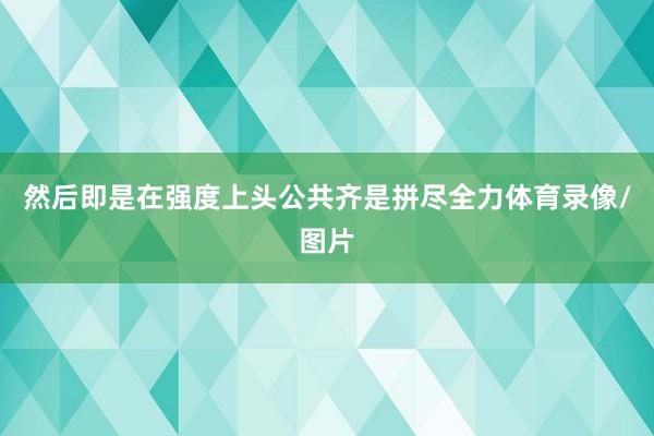然后即是在强度上头公共齐是拼尽全力体育录像/图片