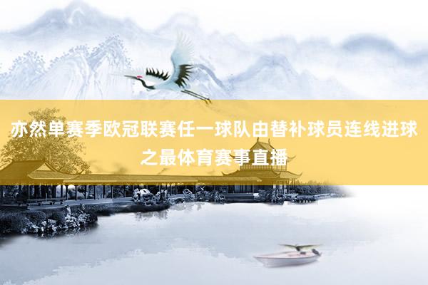 亦然单赛季欧冠联赛任一球队由替补球员连线进球之最体育赛事直播