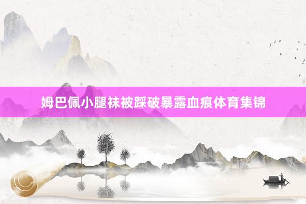 姆巴佩小腿袜被踩破暴露血痕体育集锦
