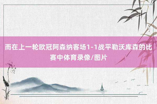 而在上一轮欧冠阿森纳客场1-1战平勒沃库森的比赛中体育录像/图片