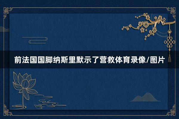 前法国国脚纳斯里默示了营救体育录像/图片