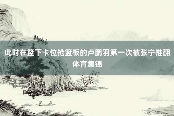 此时在篮下卡位抢篮板的卢鹏羽第一次被张宁推翻体育集锦
