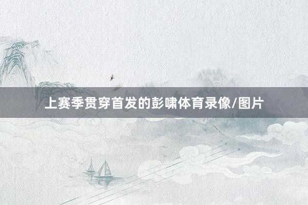 上赛季贯穿首发的彭啸体育录像/图片