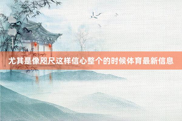 尤其是像咫尺这样信心整个的时候体育最新信息