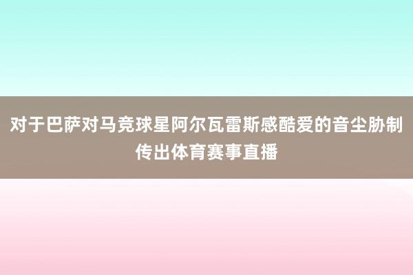 对于巴萨对马竞球星阿尔瓦雷斯感酷爱的音尘胁制传出体育赛事直播