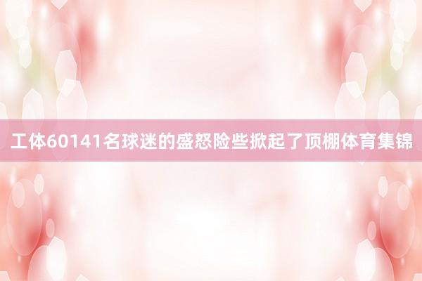 工体60141名球迷的盛怒险些掀起了顶棚体育集锦
