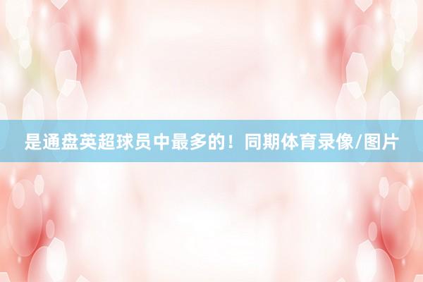 是通盘英超球员中最多的！同期体育录像/图片