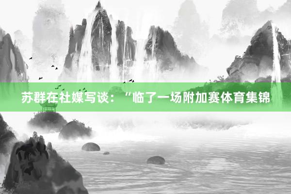 苏群在社媒写谈：“临了一场附加赛体育集锦