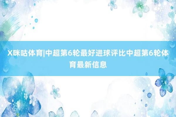 X咪咕体育|中超第6轮最好进球评比中超第6轮体育最新信息
