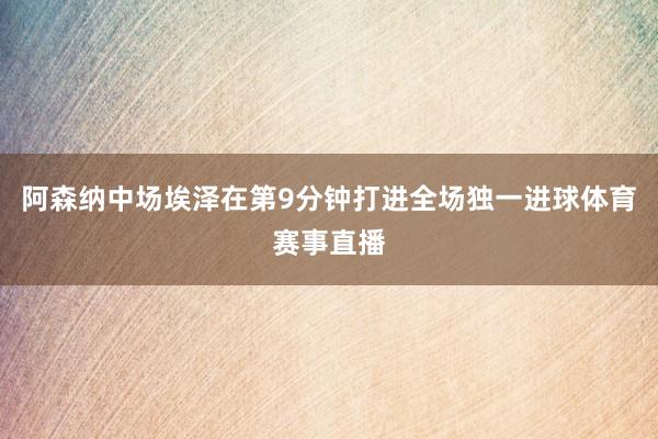 阿森纳中场埃泽在第9分钟打进全场独一进球体育赛事直播
