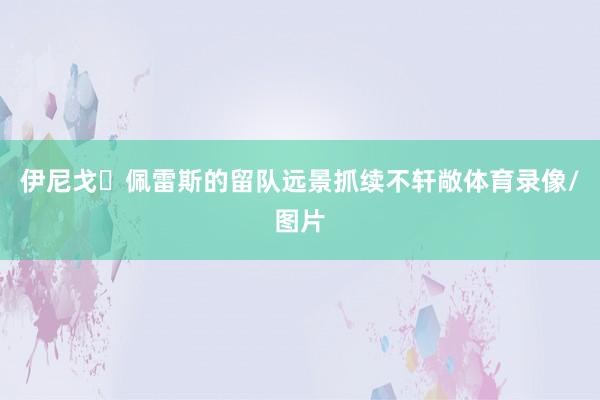 伊尼戈・佩雷斯的留队远景抓续不轩敞体育录像/图片