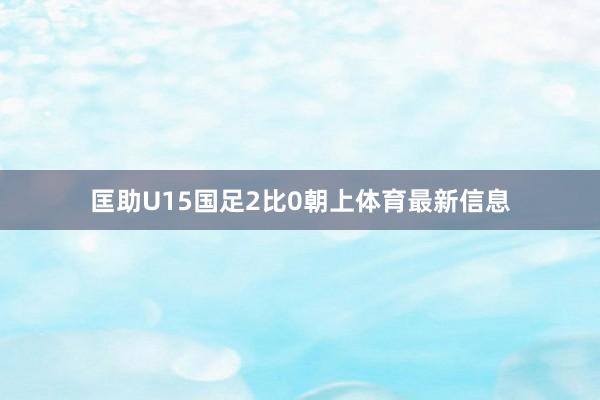 匡助U15国足2比0朝上体育最新信息