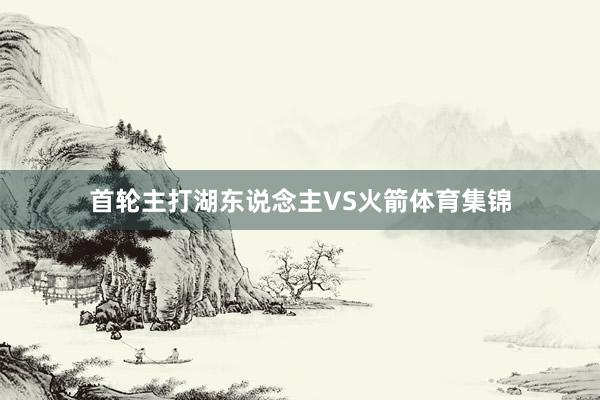 首轮主打湖东说念主VS火箭体育集锦