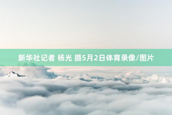新华社记者 杨光 摄5月2日体育录像/图片