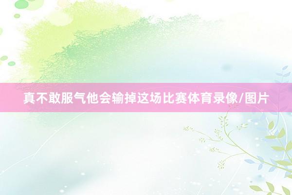真不敢服气他会输掉这场比赛体育录像/图片