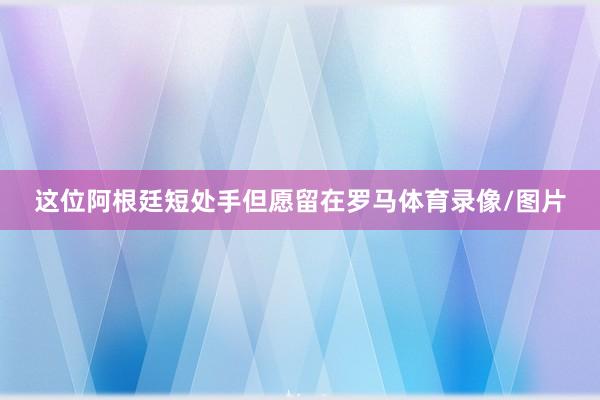这位阿根廷短处手但愿留在罗马体育录像/图片
