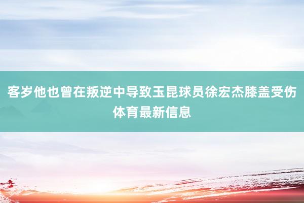 客岁他也曾在叛逆中导致玉昆球员徐宏杰膝盖受伤体育最新信息