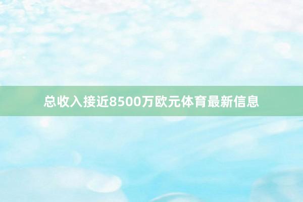 总收入接近8500万欧元体育最新信息