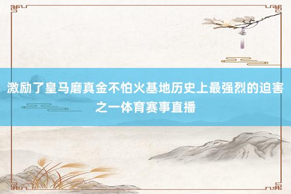 激励了皇马磨真金不怕火基地历史上最强烈的迫害之一体育赛事直播