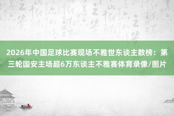 2026年中国足球比赛现场不雅世东谈主数榜：第三轮国安主场超6万东谈主不雅赛体育录像/图片