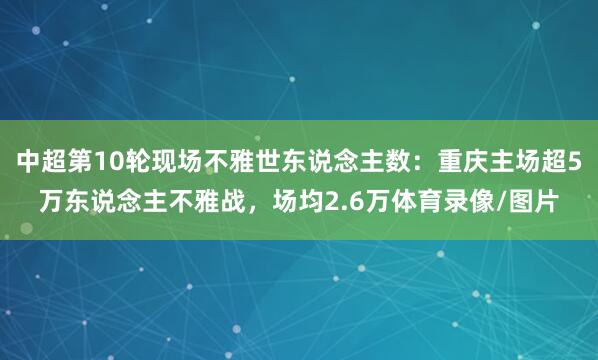 中超第10轮现场不雅世东说念主数：重庆主场超5万东说念主不雅战，场均2.6万体育录像/图片