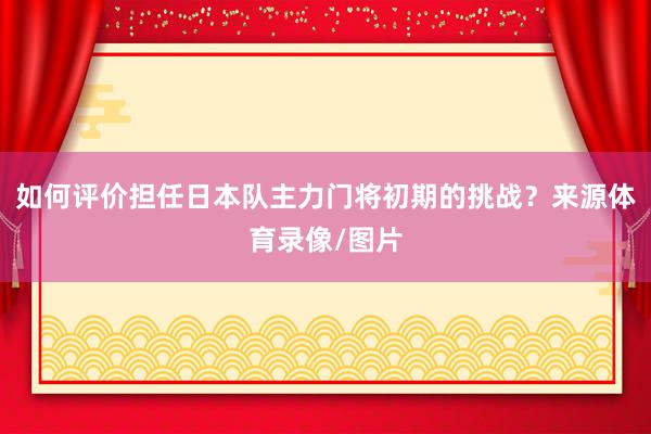 如何评价担任日本队主力门将初期的挑战？来源体育录像/图片