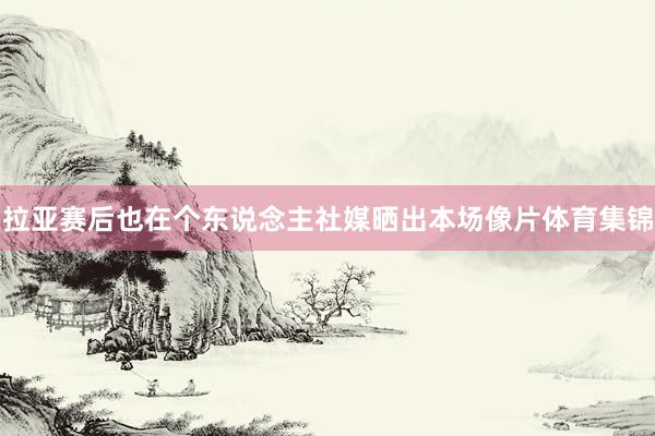 拉亚赛后也在个东说念主社媒晒出本场像片体育集锦