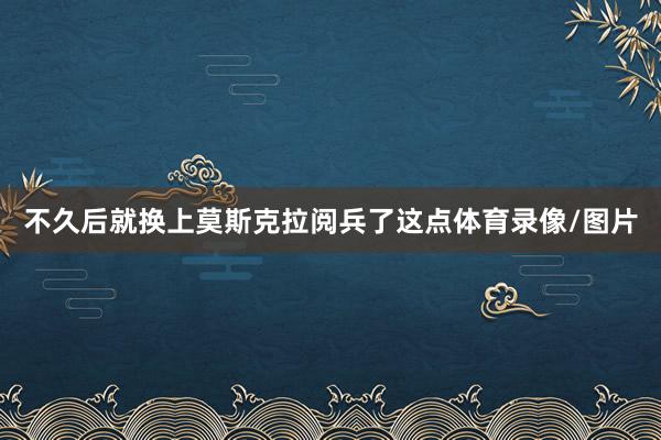 不久后就换上莫斯克拉阅兵了这点体育录像/图片