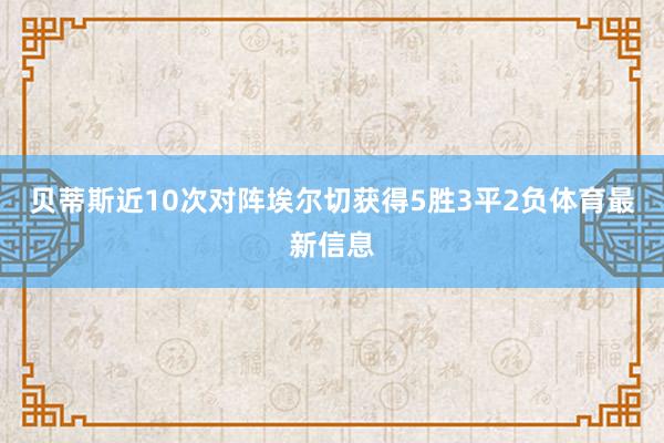 贝蒂斯近10次对阵埃尔切获得5胜3平2负体育最新信息