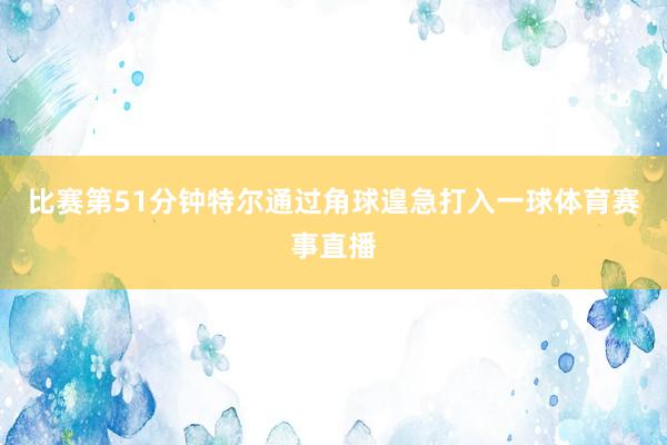 比赛第51分钟特尔通过角球遑急打入一球体育赛事直播