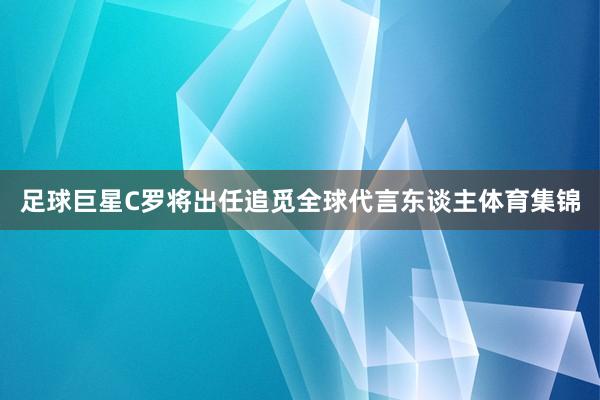 足球巨星C罗将出任追觅全球代言东谈主体育集锦