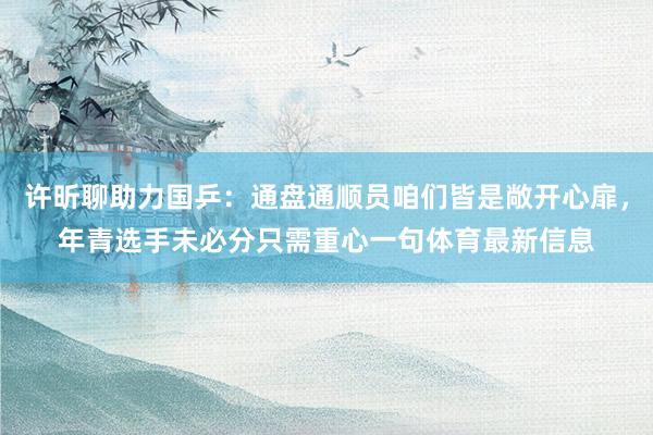许昕聊助力国乒：通盘通顺员咱们皆是敞开心扉，年青选手未必分只需重心一句体育最新信息