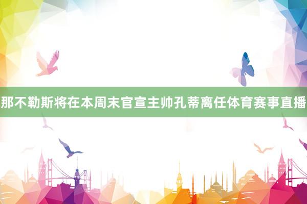 那不勒斯将在本周末官宣主帅孔蒂离任体育赛事直播