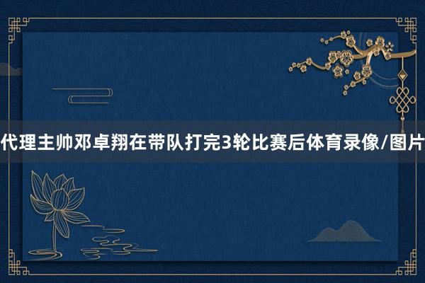 代理主帅邓卓翔在带队打完3轮比赛后体育录像/图片