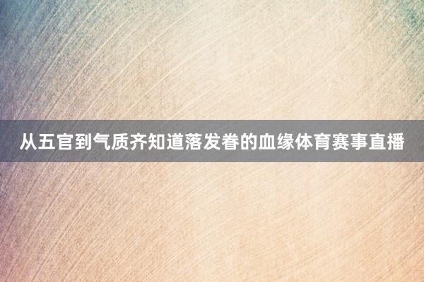从五官到气质齐知道落发眷的血缘体育赛事直播