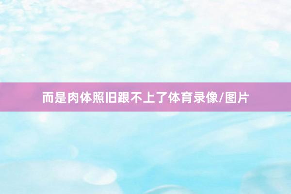 而是肉体照旧跟不上了体育录像/图片