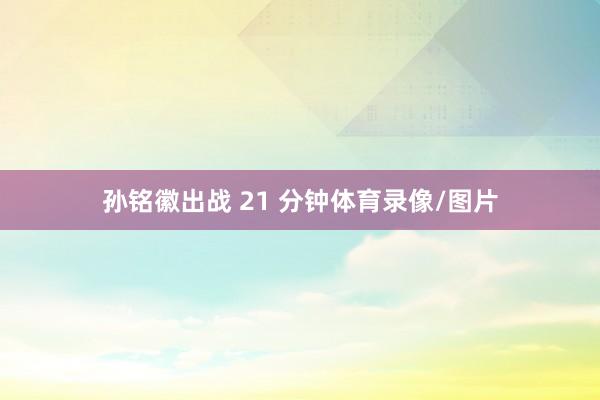 孙铭徽出战 21 分钟体育录像/图片