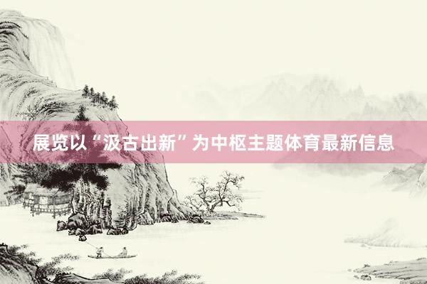 展览以“汲古出新”为中枢主题体育最新信息